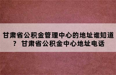 甘肃省公积金管理中心的地址谁知道？ 甘肃省公积金中心地址电话